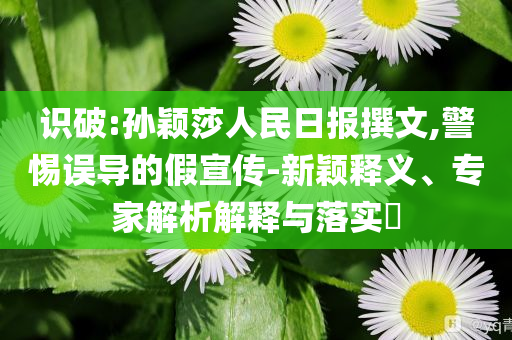 識破:孫穎莎人民日報(bào)撰文,警惕誤導(dǎo)的假宣傳-新穎釋義、專家解析解釋與落實(shí)?