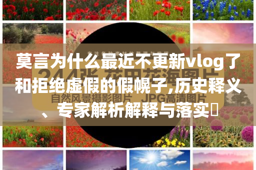 莫言為什么最近不更新vlog了和拒絕虛假的假幌子,歷史釋義、專家解析解釋與落實(shí)?