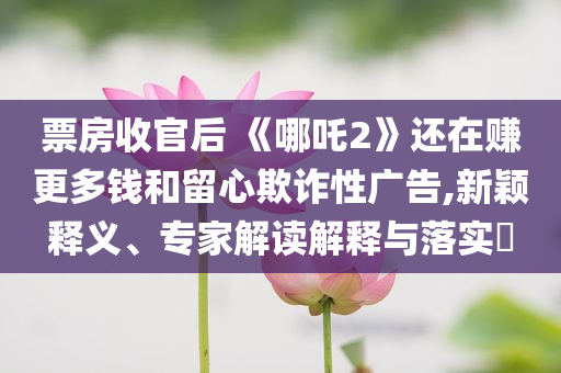 票房收官后 《哪吒2》還在賺更多錢(qián)和留心欺詐性廣告,新穎釋義、專家解讀解釋與落實(shí)?