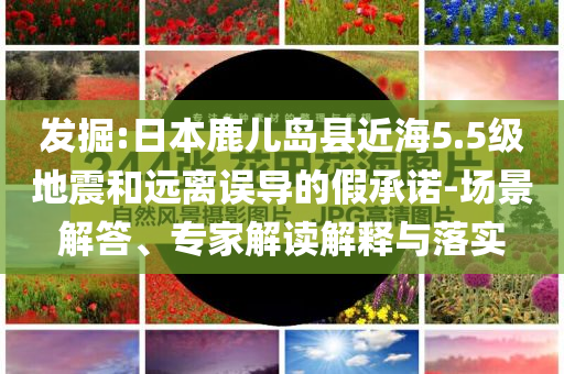 發(fā)掘:日本鹿兒島縣近海5.5級(jí)地震和遠(yuǎn)離誤導(dǎo)的假承諾-場(chǎng)景解答、專家解讀解釋與落實(shí)