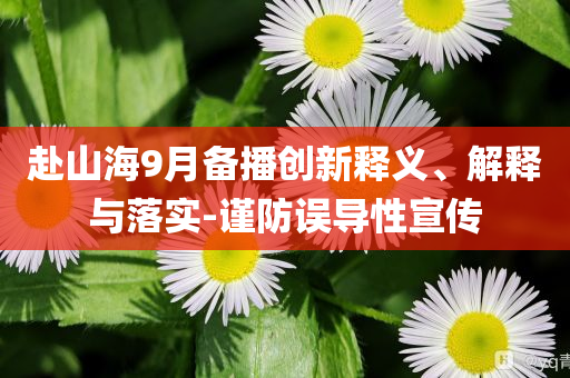 赴山海9月備播創(chuàng)新釋義、解釋與落實(shí)-謹(jǐn)防誤導(dǎo)性宣傳