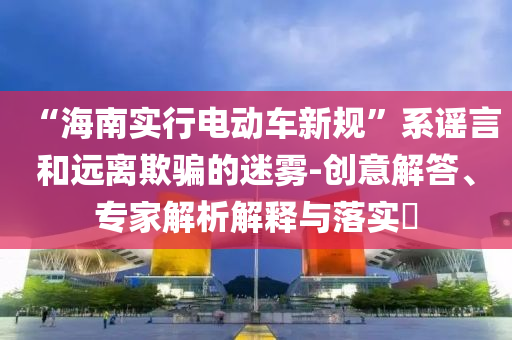 “海南實(shí)行電動(dòng)車(chē)新規(guī)”系謠言和遠(yuǎn)離欺騙的迷霧-創(chuàng)意解答、專家解析解釋與落實(shí)?