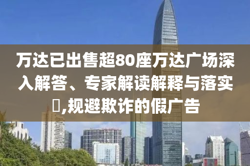 萬達已出售超80座萬達廣場深入解答、專家解讀解釋與落實?,規(guī)避欺詐的假廣告