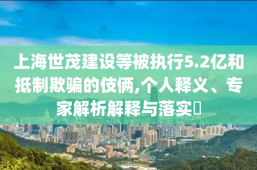 上海世茂建設(shè)等被執(zhí)行5.2億和抵制欺騙的伎倆,個人釋義、專家解析解釋與落實?