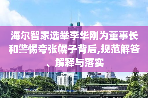 海爾智家選舉李華剛為董事長(zhǎng)和警惕夸張幌子背后,規(guī)范解答、解釋與落實(shí)