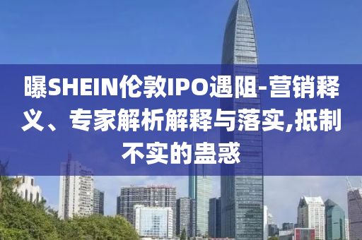 曝SHEIN倫敦IPO遇阻-營銷釋義、專家解析解釋與落實,抵制不實的蠱惑