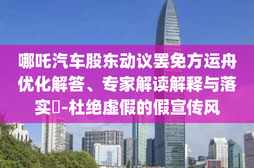哪吒汽車股東動議罷免方運舟優(yōu)化解答、專家解讀解釋與落實?-杜絕虛假的假宣傳風