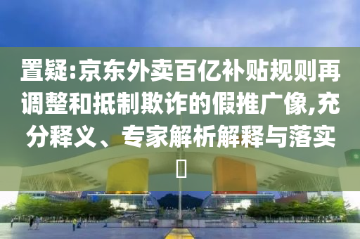 置疑:京東外賣百億補貼規(guī)則再調整和抵制欺詐的假推廣像,充分釋義、專家解析解釋與落實?