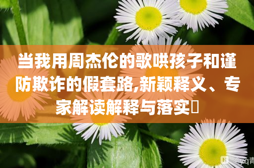 當我用周杰倫的歌哄孩子和謹防欺詐的假套路,新穎釋義、專家解讀解釋與落實?