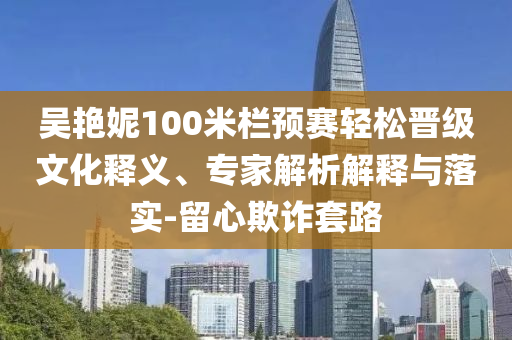 吳艷妮100米欄預(yù)賽輕松晉級(jí)文化釋義、專家解析解釋與落實(shí)-留心欺詐套路