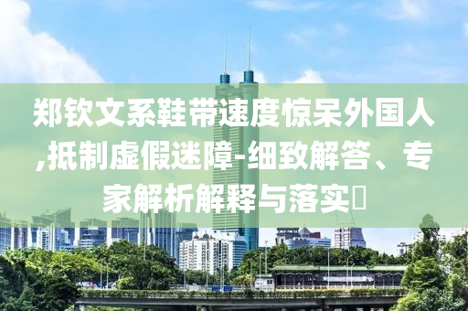 鄭欽文系鞋帶速度驚呆外國人,抵制虛假迷障-細(xì)致解答、專家解析解釋與落實(shí)?