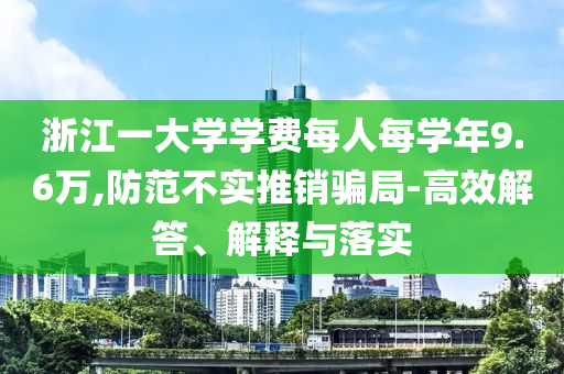 浙江一大學(xué)學(xué)費每人每學(xué)年9.6萬,防范不實推銷騙局-高效解答、解釋與落實