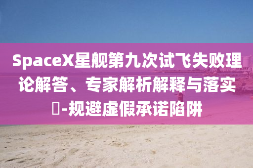 SpaceX星艦第九次試飛失敗理論解答、專家解析解釋與落實(shí)?-規(guī)避虛假承諾陷阱