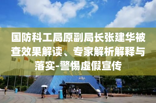 國防科工局原副局長張建華被查效果解讀、專家解析解釋與落實(shí)-警惕虛假宣傳