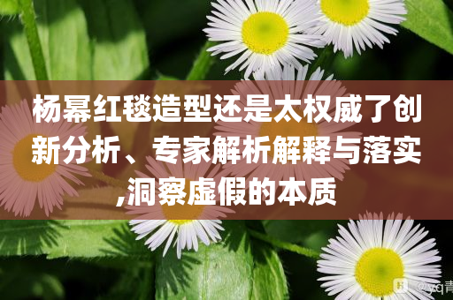 楊冪紅毯造型還是太權威了創(chuàng)新分析、專家解析解釋與落實,洞察虛假的本質(zhì)