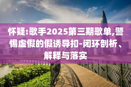 懷疑:歌手2025第三期歌單,警惕虛假的假誘導扣-閉環(huán)剖析、解釋與落實