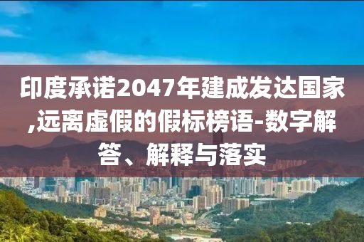 印度承諾2047年建成發(fā)達國家,遠離虛假的假標榜語-數(shù)字解答、解釋與落實