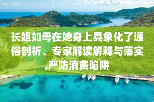長姐如母在她身上具象化了通俗剖析、專家解讀解釋與落實(shí),嚴(yán)防消費(fèi)陷阱