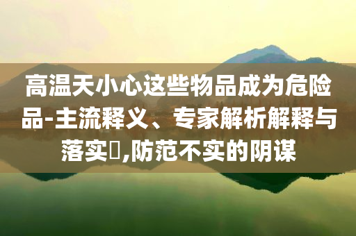 高溫天小心這些物品成為危險品-主流釋義、專家解析解釋與落實?,防范不實的陰謀