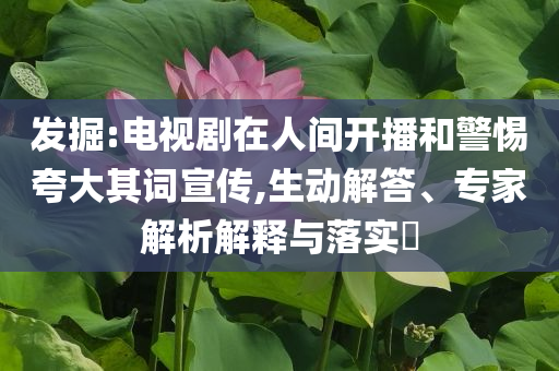 發(fā)掘:電視劇在人間開(kāi)播和警惕夸大其詞宣傳,生動(dòng)解答、專家解析解釋與落實(shí)?