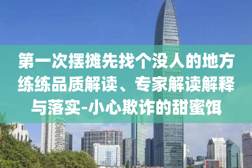 第一次擺攤先找個(gè)沒人的地方練練品質(zhì)解讀、專家解讀解釋與落實(shí)-小心欺詐的甜蜜餌