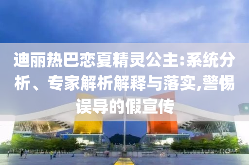 迪麗熱巴戀夏精靈公主:系統(tǒng)分析、專家解析解釋與落實(shí),警惕誤導(dǎo)的假宣傳