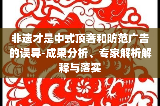 非遺才是中式頂奢和防范廣告的誤導-成果分析、專家解析解釋與落實