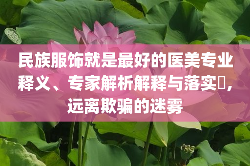 民族服飾就是最好的醫(yī)美專業(yè)釋義、專家解析解釋與落實?,遠離欺騙的迷霧