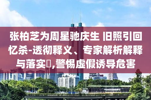 張柏芝為周星馳慶生 舊照引回憶殺-透徹釋義、專家解析解釋與落實?,警惕虛假誘導(dǎo)危害