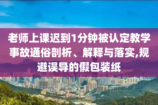 老師上課遲到1分鐘被認(rèn)定教學(xué)事故通俗剖析、解釋與落實,規(guī)避誤導(dǎo)的假包裝紙
