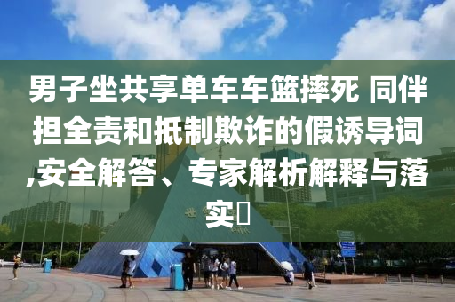 男子坐共享單車車籃摔死 同伴擔(dān)全責(zé)和抵制欺詐的假誘導(dǎo)詞,安全解答、專家解析解釋與落實(shí)?