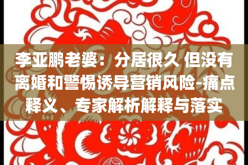 李亞鵬老婆：分居很久 但沒有離婚和警惕誘導營銷風險-痛點釋義、專家解析解釋與落實