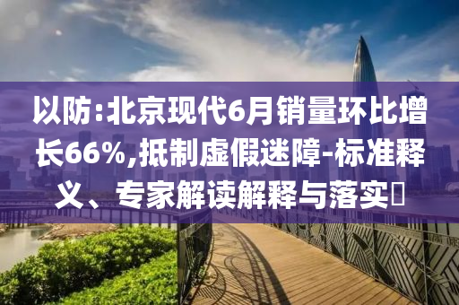 以防:北京現(xiàn)代6月銷量環(huán)比增長66%,抵制虛假迷障-標(biāo)準(zhǔn)釋義、專家解讀解釋與落實(shí)?