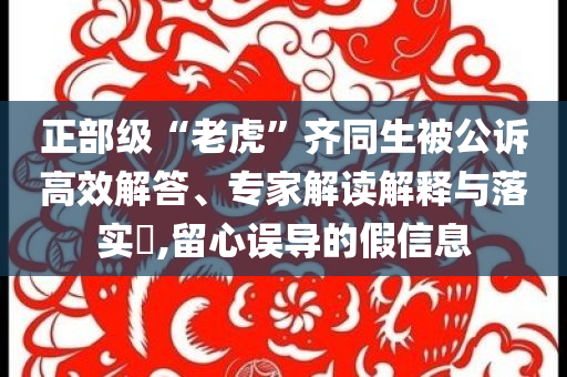 正部級(jí)“老虎”齊同生被公訴高效解答、專家解讀解釋與落實(shí)?,留心誤導(dǎo)的假信息