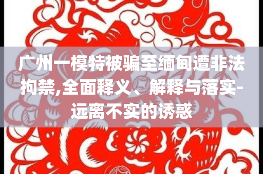 廣州一模特被騙至緬甸遭非法拘禁,全面釋義、解釋與落實-遠離不實的誘惑