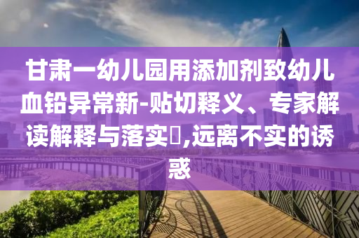 甘肅一幼兒園用添加劑致幼兒血鉛異常新-貼切釋義、專家解讀解釋與落實(shí)?,遠(yuǎn)離不實(shí)的誘惑