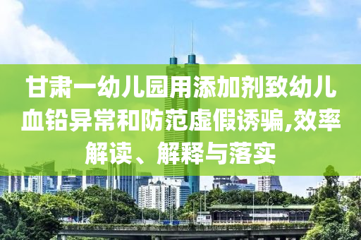 甘肅一幼兒園用添加劑致幼兒血鉛異常和防范虛假誘騙,效率解讀、解釋與落實