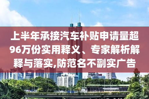 上半年承接汽車補貼申請量超96萬份實用釋義、專家解析解釋與落實,防范名不副實廣告