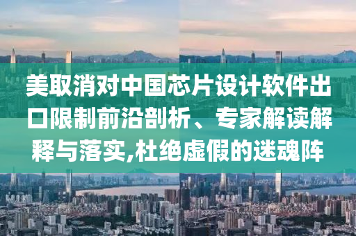 美取消對中國芯片設計軟件出口限制前沿剖析、專家解讀解釋與落實,杜絕虛假的迷魂陣