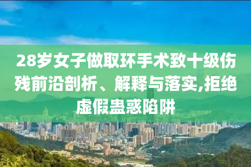 28歲女子做取環(huán)手術致十級傷殘前沿剖析、解釋與落實,拒絕虛假蠱惑陷阱