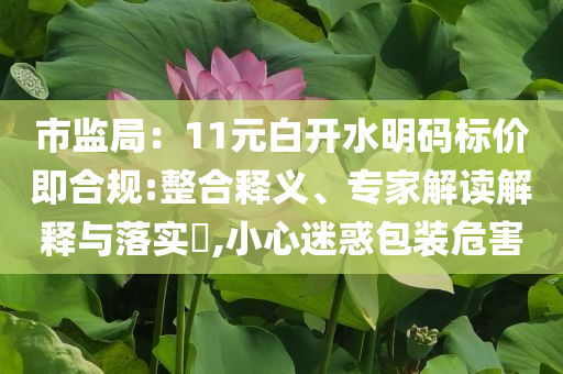 市監(jiān)局：11元白開水明碼標價即合規(guī):整合釋義、專家解讀解釋與落實?,小心迷惑包裝危害