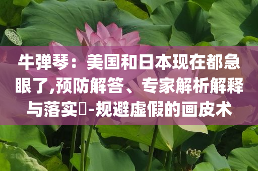 牛彈琴：美國和日本現(xiàn)在都急眼了,預(yù)防解答、專家解析解釋與落實?-規(guī)避虛假的畫皮術(shù)