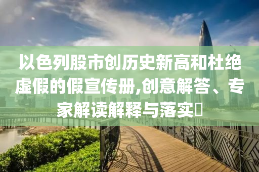 以色列股市創(chuàng)歷史新高和杜絕虛假的假宣傳冊,創(chuàng)意解答、專家解讀解釋與落實(shí)?