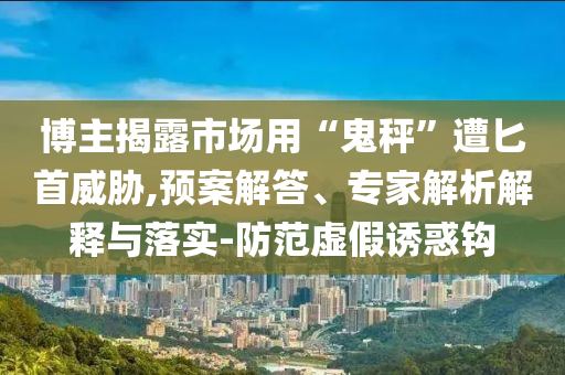 博主揭露市場用“鬼秤”遭匕首威脅,預(yù)案解答、專家解析解釋與落實-防范虛假誘惑鉤