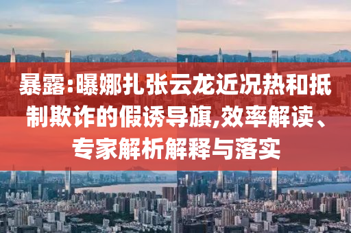 暴露:曝娜扎張?jiān)讫埥鼪r熱和抵制欺詐的假誘導(dǎo)旗,效率解讀、專家解析解釋與落實(shí)