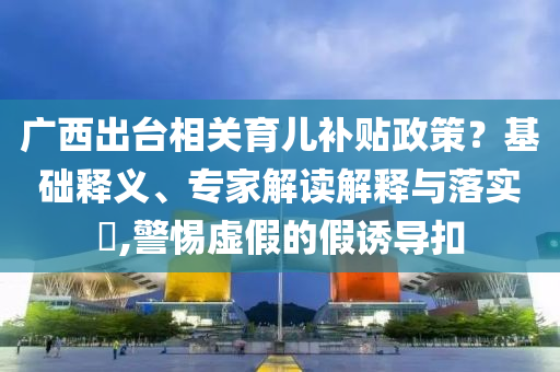 廣西出臺相關(guān)育兒補(bǔ)貼政策？基礎(chǔ)釋義、專家解讀解釋與落實(shí)?,警惕虛假的假誘導(dǎo)扣