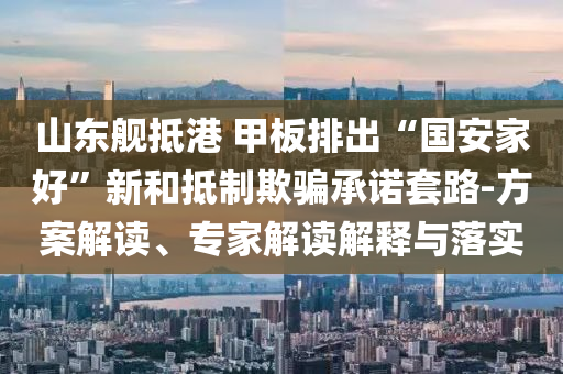 山東艦抵港 甲板排出“國安家好”新和抵制欺騙承諾套路-方案解讀、專家解讀解釋與落實