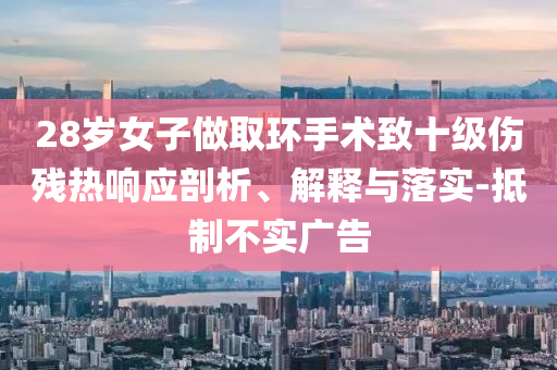 28歲女子做取環(huán)手術(shù)致十級(jí)傷殘熱響應(yīng)剖析、解釋與落實(shí)-抵制不實(shí)廣告