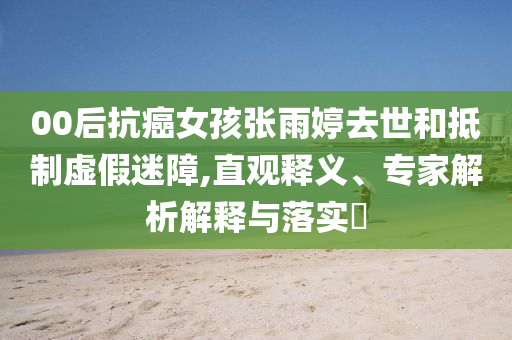 00后抗癌女孩張雨婷去世和抵制虛假迷障,直觀釋義、專家解析解釋與落實(shí)?