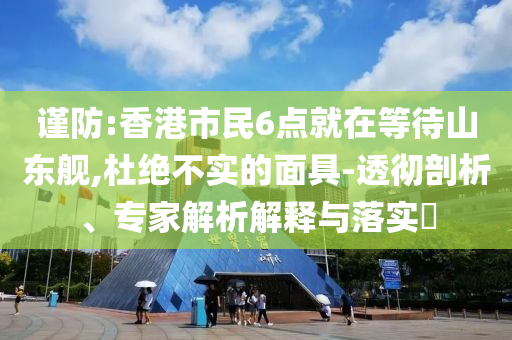 謹(jǐn)防:香港市民6點(diǎn)就在等待山東艦,杜絕不實(shí)的面具-透徹剖析、專家解析解釋與落實(shí)?